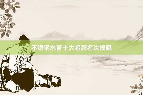 不锈钢水管十大名牌名次揭晓